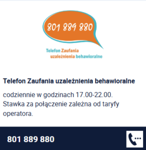Telefon Zaufania uzależnienia behawioralne codziennie w godzinach 17.00-22.00. Stawka za połączenie zależna od taryfy operatora. 801 889 880