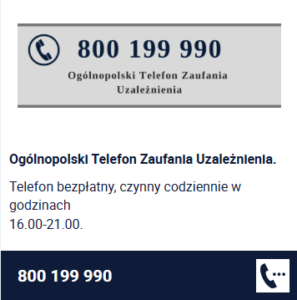 Ogólnopolski Telefon Zaufania Uzależnienia. Telefon bezpłatny, czynny codziennie w godzinach 16.00-21.00. 800 199 990